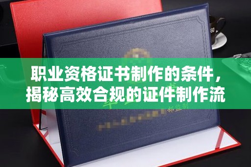 双塔职业资格证书制作的条件，揭秘高效合规的证件制作流程